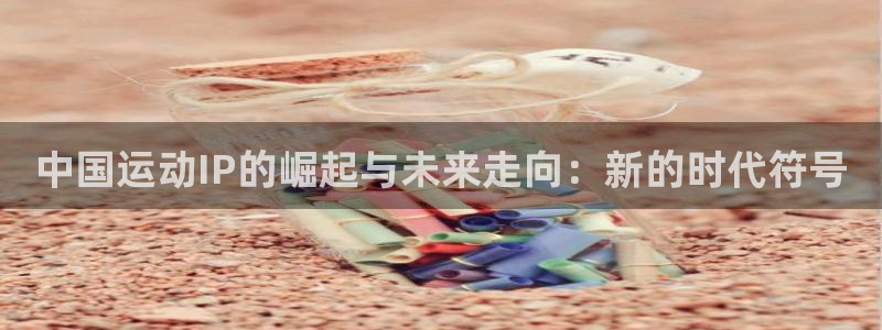 米兰体育网页版登录：中国运动IP的崛起与未来走向：新的时代符号